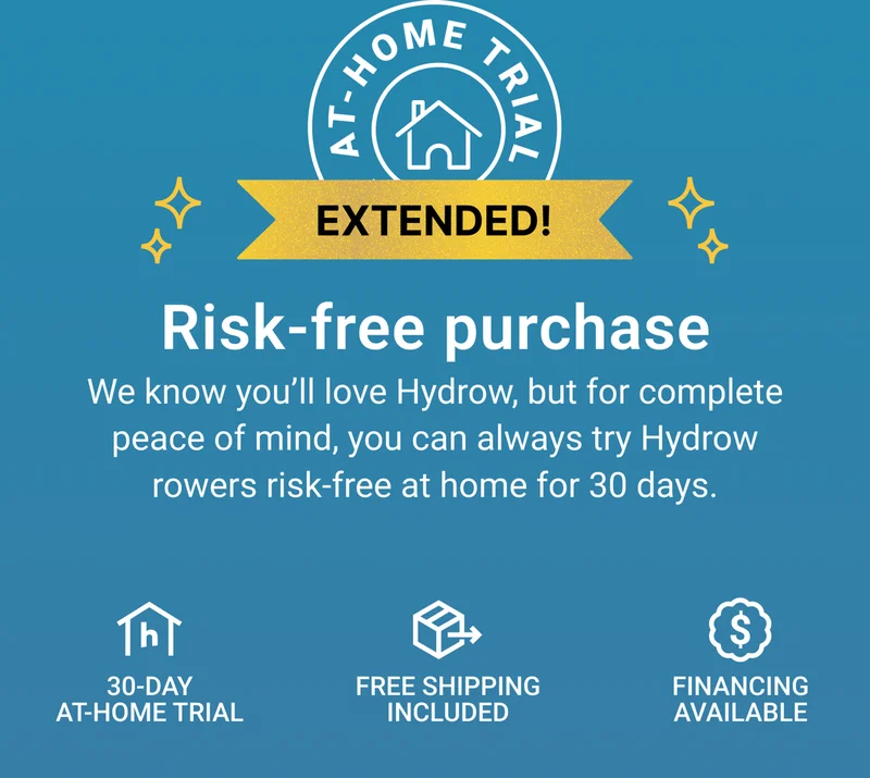 Risk-free purchase. We know you'll love Hydrow, but for complete peace of mind, you can always try Hydrow rowers risk-free at home for 30 days. 30-day at-home trial. Free shipping included. Financing available.