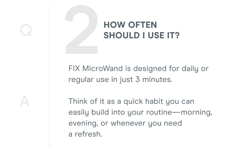 2. How often should I use it? FIX MicroWand is designed for daily or regular use in just 3 minutes. Think of it as a quick habit you can easily build into your routine—morning, evening, or whenever you need a refresh.