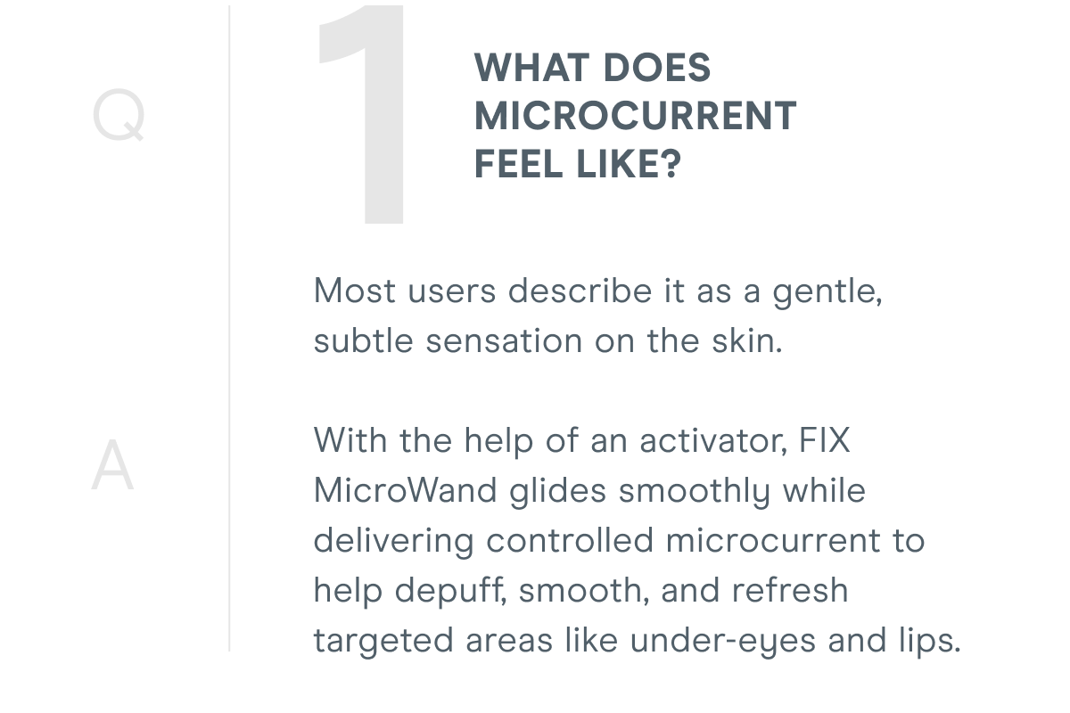 1. What does microcurrent feel like? Most users describe it as a gentle, subtle sensation on the skin. With the help of an activator, FIX MicroWand glides smoothly while delivering controlled microcurrent to help depuff, smooth, and refresh targeted areas like under-eyes and lips.