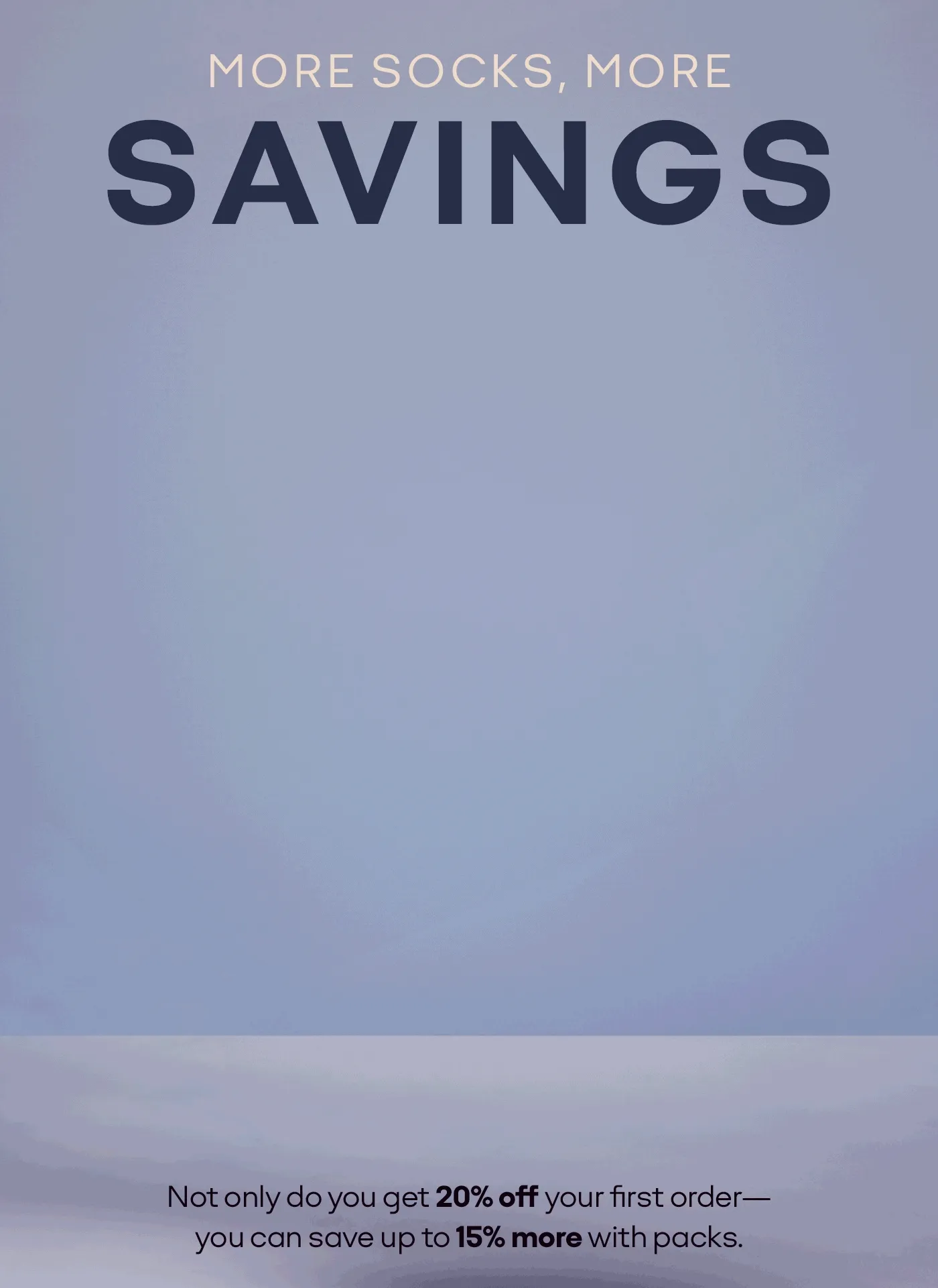 MORE SOCKS, MORE SAVINGS | Not only do you get 20% off your first order- you can save up to 15% more with packs.