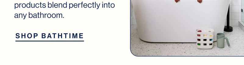 products blend perfectly into any bathroom. SHOP BATHTIME