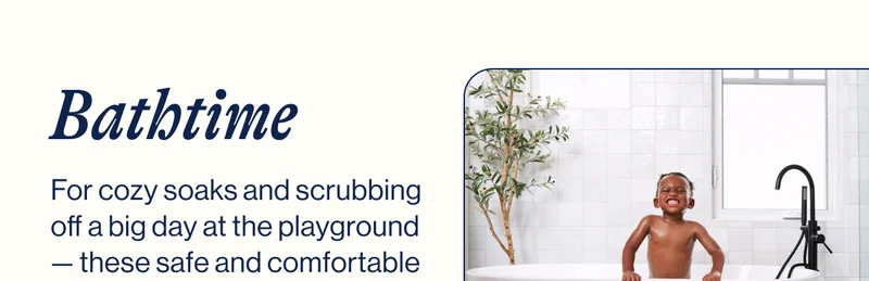 BATHTIME. For cozy soaks and scrubbing off a big day at the playground — these safe and comfortable