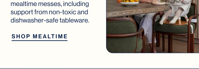 mealtime messes, including support from non-toxic and dishwasher-safe tableware. SHOP MEALTIME