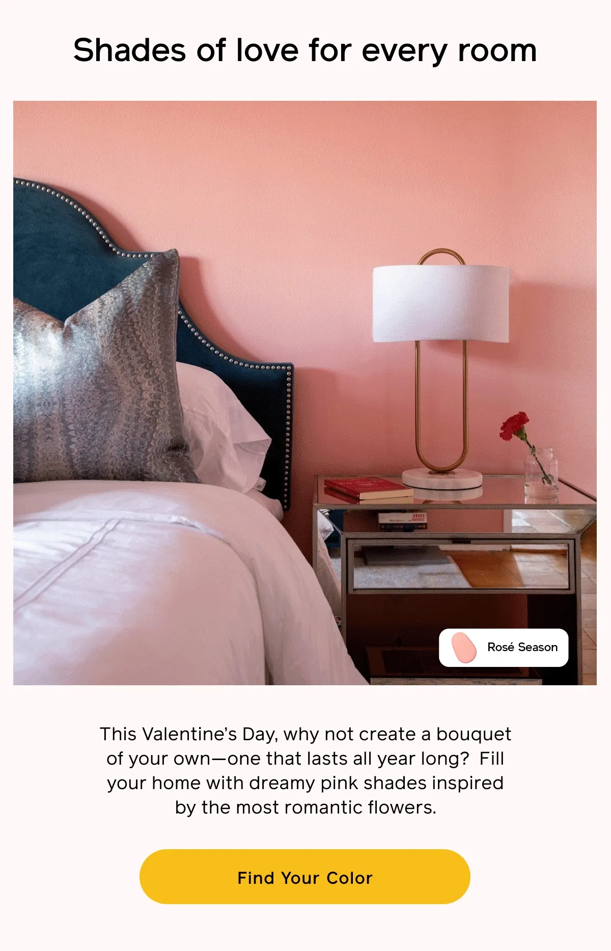 Shades of love for every room. This Valentine's Day, why not create a bouquet of your own—one that lasts all year long? Fill your. home with dreamy pink shades inspired by the most romantic flowers. Find Your Color