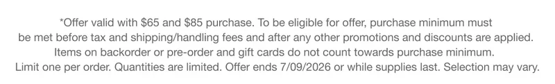 *Offer valid with $65 and $85 purchase. To be eligible for offer, purchase minimum must be met before tax and shipping/handling fees and after any other promotions and discounts are applied. Items on backorder or pre-order and gift cards do not count towards purchase minimum. Limit one per order. Quantities are limited. Offer ends 7/09/2026 or while supplies last. Selection may vary.