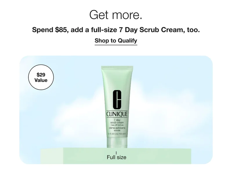 Get more. | Spend $85, add a full-size 7 Day Scrub Cream, too. | Shop to Qualify | $29 Value | Full size