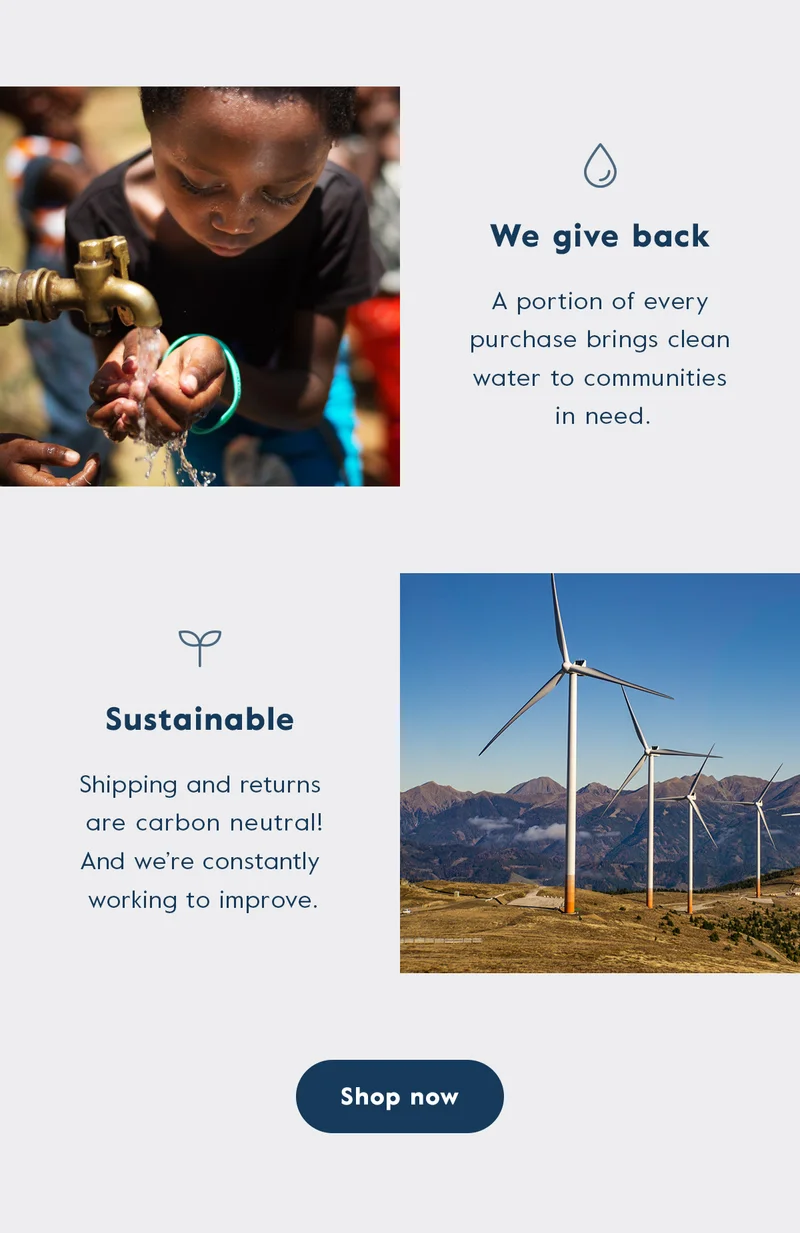We give back - a portion of every purchase brings clean water to communities in need. We're sustainable- Shipping and returns are carbon neutral! And we're constantly working to improve.