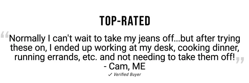 Top-Rated Normally I Can't Wait To Take My Jeans Off...But After Trying These On, I Ended Up Working At My Desk, Cooking Dinner, Running Errands, Etc. And Not Needing To Take Them Off! - Cam, ME      Verified Buyer