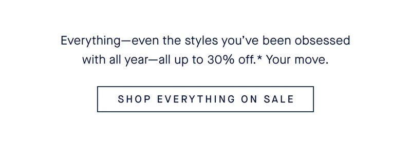 Everythingβeven the styles youβve been obsessed with all yearβall up to 30% off.* Your move. SHOP EVERYTHING ON SALEt The Friends & Family Event! Take up to 30% off EVERYTHING. Just use this email address at checkout.* SHOP SALE EARLY Everythingβeven the styles youβve been obsessed with all yearβall up to 30% off.* Your move. SHOP EVERYTHING ON SALEt The Friends & Family Event! Take up to 30% off EVERYTHING. Just use this email address at checkout.* SHOP SALE EARLY