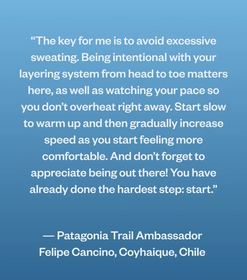 “The key for me is to avoid excessive sweating. Being intentional with your layering system from head to toe matters here, as well as watching your pace so you don’t overheat right away. Start slow to warm up and then gradually increase speed as you start feeling more comfortable. And don’t forget to appreciate being out there! You have already done the hardest step: start.” — Patagonia trail ambassador
  Felipe Cancino, Coyhaique, Chile