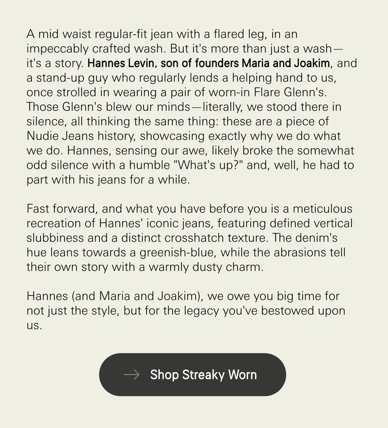 A mid waist regular-fit jean with a flared leg, in an impeccably crafted wash. But it's more than just a wash—it's a story. Hannes Levin, son of founders Maria and Joakim, and a stand-up guy who regularly lends a helping hand to us, once strolled in wearing a pair of worn-in Flare Glenn's. Those Glenn's blew our minds—literally, we stood there in silence, all thinking the same thing: these are a piece of Nudie Jeans history, showcasing exactly why we do what we do. Hannes, sensing our awe, likely broke the somewhat odd silence with a humble "What's up?" and, well, he had to part with his jeans for a while.  Fast forward, and what you have before you is a meticulous recreation of Hannes' iconic jeans, featuring defined vertical slubbiness and a distinct crosshatch texture. The denim's hue leans towards a greenish-blue, while the abrasions tell their own story with a warmly dusty charm.  Hannes (and Maria and Joakim), we owe you big time for not just the style, but for the legacy you've bestowed upon us. Shop streaky worn.