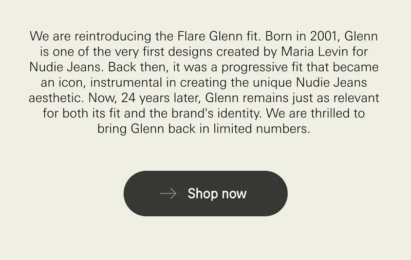 We are reintroducing the Flare Glenn fit. Born in 2001, Glenn is one of the very first designs created by Maria Levin for Nudie Jeans. Back then, it was a progressive fit that became an icon, instrumental in creating the unique Nudie Jeans aesthetic. Now, 24 years later, Glenn remains just as relevant for both its fit and the brand's identity. We are thrilled to bring Glenn back in limited numbers. Shop Now