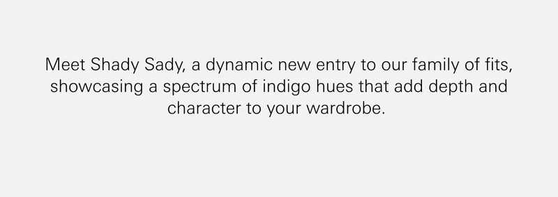 Meet Shady Sady, a dynamic new entry to our family of fits, showcasing a spectrum of indigo hues that add depth and character to your wardrobe.    For those eager to discover the rest, dive into our extensive collection with our new fit guide.