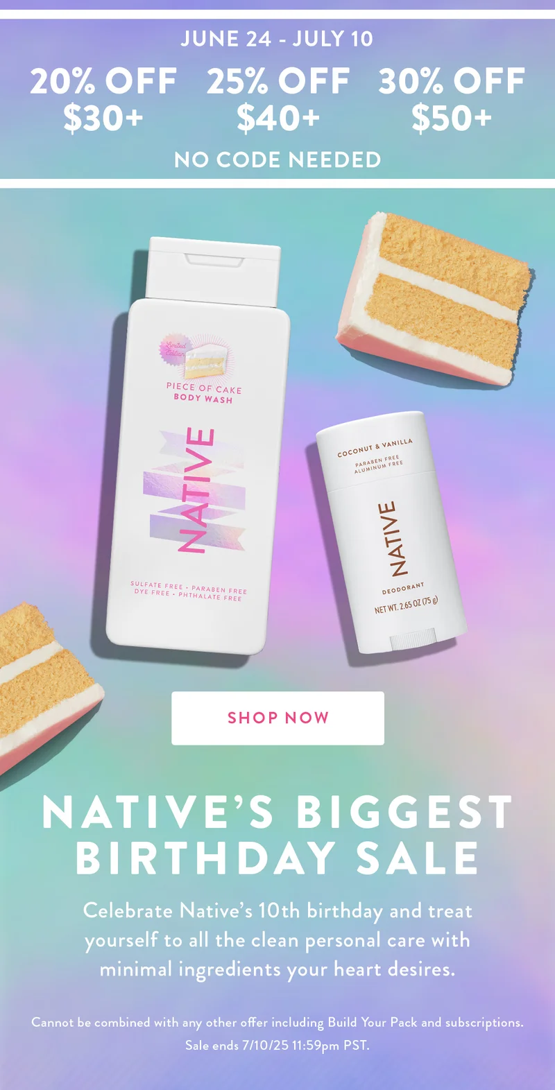 JUNE 24 - JULY 10 20% OFF $30+ 25% OFF $40+ 30% OFF $50+ NO CODE NEEDED SHOP NOW NATIVE'S BIGGEST BIRTHDAY SALE Celebrate Native's 10th birthday and treat yourself to all the clean personal care with minimal ingredients your heart desires. Cannot be combined with any other offer including Build Your Pack and subscriptions. Sale ends 7/10/25 11:59pm PST.