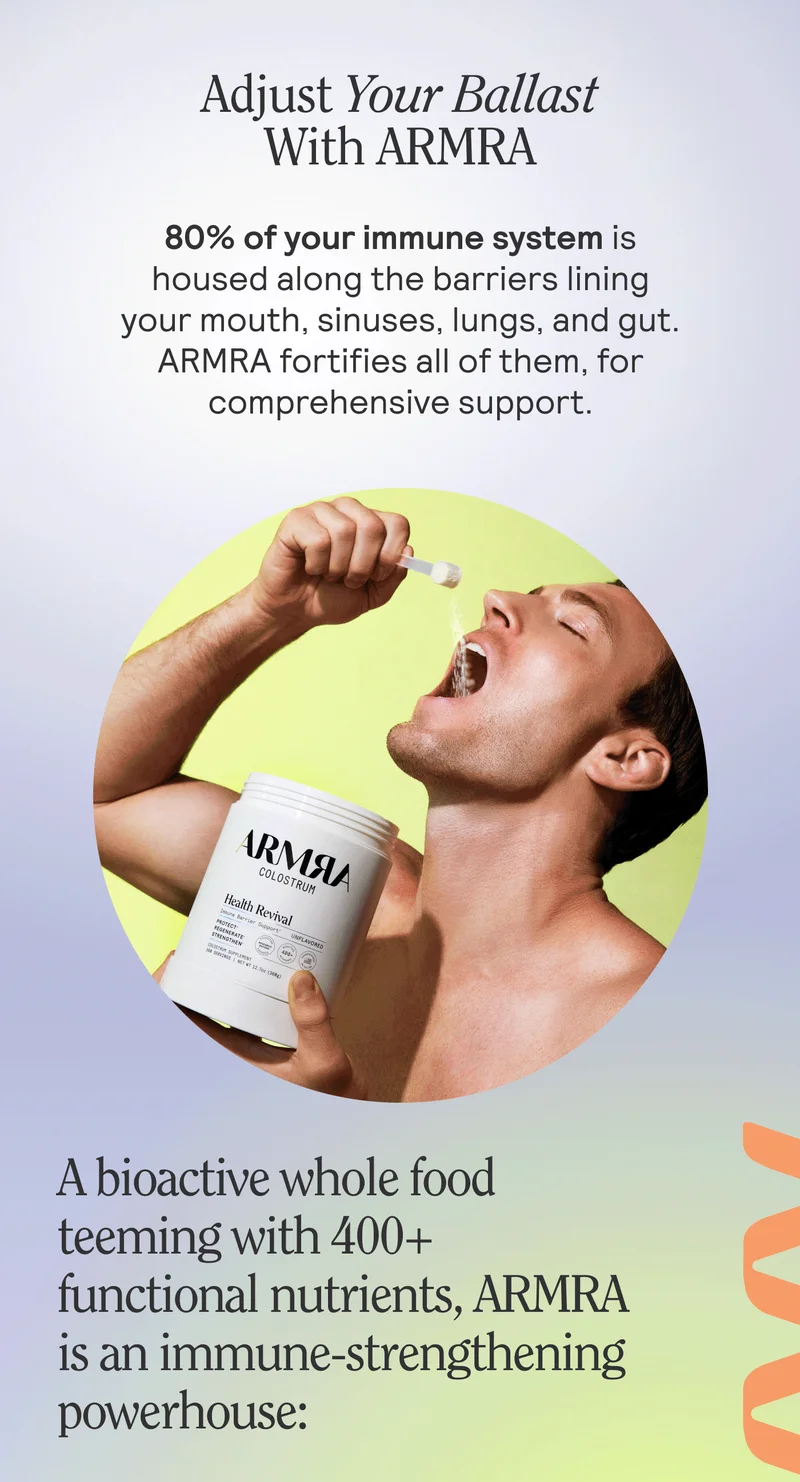 Adjust Your Ballast With ARMRA. 80% of your immune system is housed along the barriers lining your mouth, sinuses, lugs, and gut. ARMRA fortifies all of them, for comprehensive support.  A bioactive whole food teeming with 400+ functional nutrients, ARMRA is an immune-strengthening powerhouse: