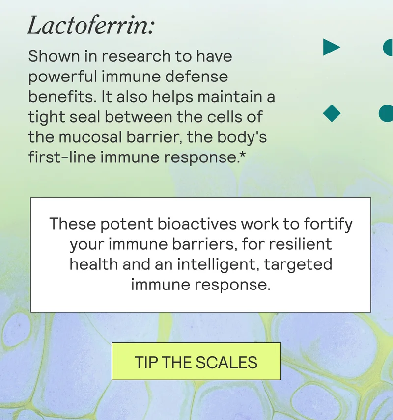 Lactoferrin: Shown in research to have powerful immune defense benefits.* It also helps maintain a tight seal between the cells of the mucosal barrier, the body's first-line immune response.   These potent bioactives work to fortify your immune barriers, for resilient health and an intelligent, targeted immune response. TIP THE SCALES