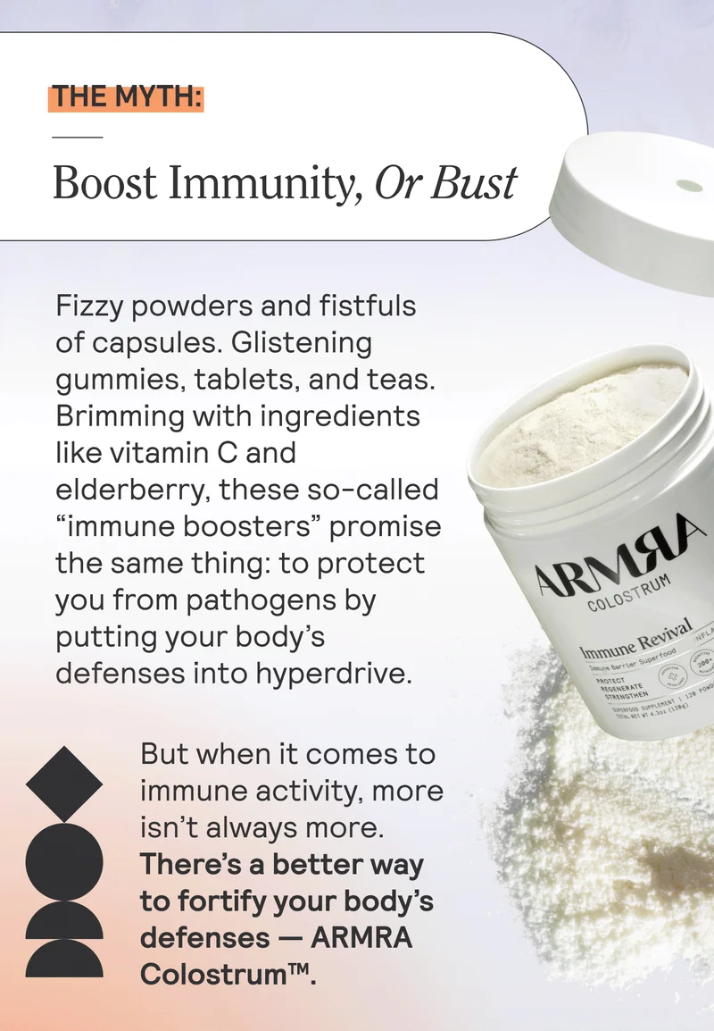 THE MYTH: Boost Immunity, Or Bust. Fizzy powders and fistfuls of capsules. Glistening gummies, tablets, and teas. Brimming with ingredients like vitamin C and elderberry, these so-called “immune boosters” promise the same thing: to protect you from pathogens by putting your body’s defenses into hyperdrive.  But when it comes to immune activity, more isn’t always more. There’s a better way to fortify your body’s defenses — ARMRA Colostrum™.