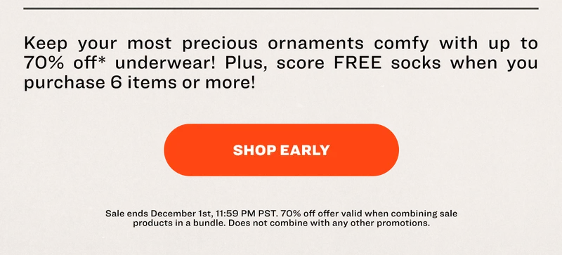 Keep your most precious ornaments comfy with up to 70% off* underwear! Plus, score FREE socks when you purchase 6 items or more! SHOP EARLY Sale ends December 1st, 11:59 PM PST. 70% off offer valid when combining sale products in a bundle. Does not combine with any other promotions.