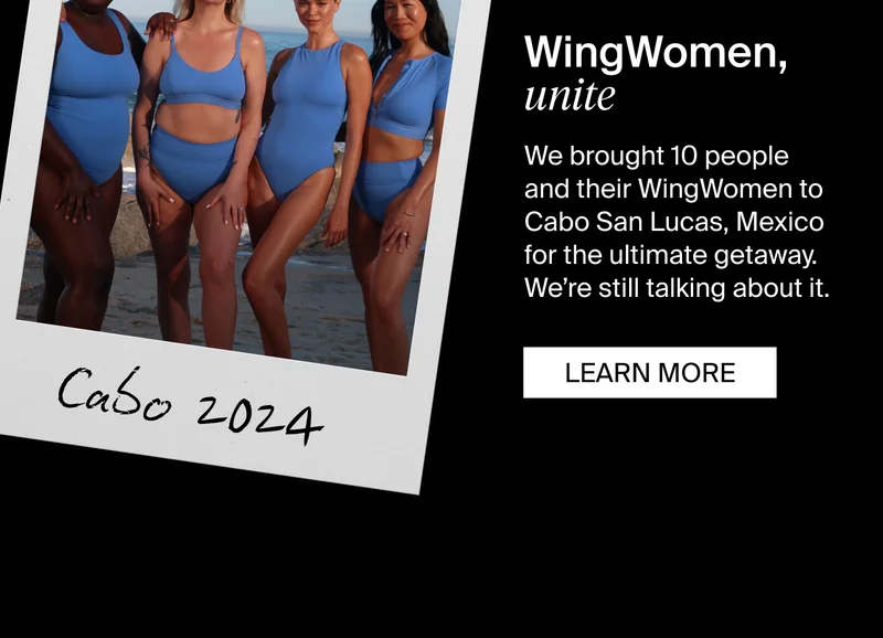WIngWoman, unite. We brought 10 people and their WingWomen to Cabo San Lucas, Mexico for the ultrimate getaway. We're still talk about it. LEARN MORE.