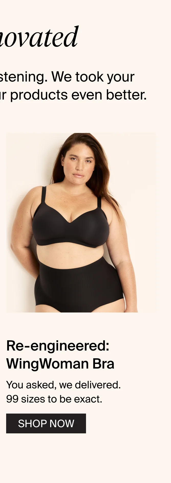 We innovated: 2024 was a year of listening. We took your feedback and made our products event better. Re-engineered: WingWoman Bra. You asked, we delivered. 99 sizes to be exact. SHOP NOW.