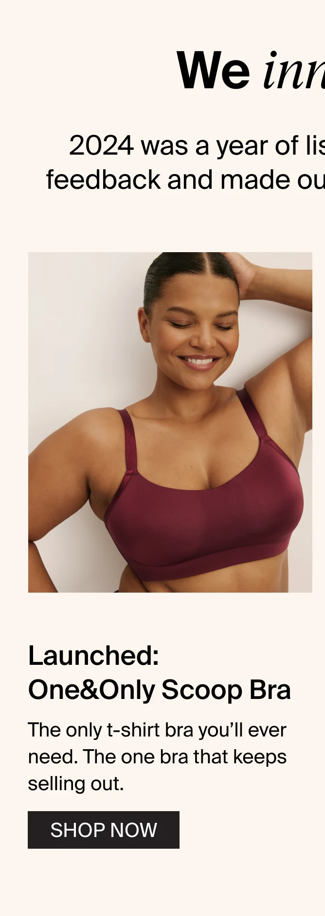 We innovated: 2024 was a year of listening. We took your feedback and made our products event better. Launched: One&Only Scoop Bra. the only t-shirt bra you'll ever need. The one bra that keeps selling out. SHOP NOW.