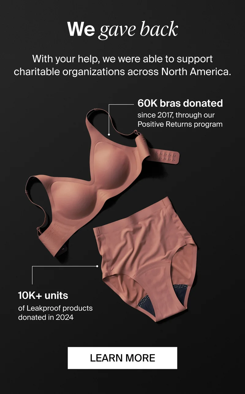 We gave back: WIth your help, we were able to support charitable organizations across North America. 60K Bras donated since 2017, through our positive returns program. 10k+ units of Leakproof products donated in 2024. LEARN MORE