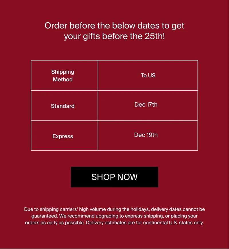 Order before the below dates to get your gifts before the 25th! Shipping method. SHOP NOW. Due to shipping carriers' high volume during the holidays, delivery dates cannot be guaranteed. We recommend upgrading to express shipping, or placing your orders as early as possible. All times are for continental US>