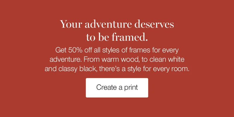 Your adventure deserves to be framed. Get 50% off all styles of frames for every adventure. From warm wood, to clean white and classy black, there's a style for every room.
