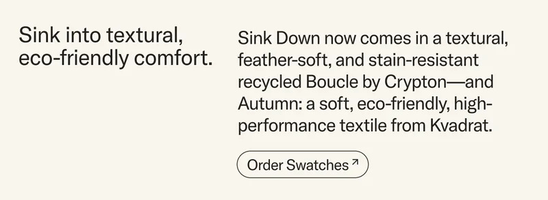 Sink into eco-friendly comfort. Sink Down now comes in an eco-friendly textural, feather-soft, and stain-resistant  recycled Boucle by Crypton—and Autumn: a soft, inviting, and eco-friendly textile from Kvadrat.&nbsp;Order swatches