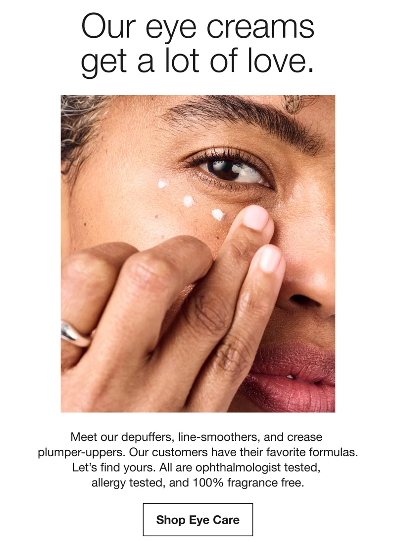 Our eye creams get a lot of love. Meet our depuffers, line-smoothers, and crease plumper-uppers. Our customers have their favorite formulas. Let's find yours. All are ophthalmologist tested, allergy tested, and 100% fragrance free. Shop Eye Care