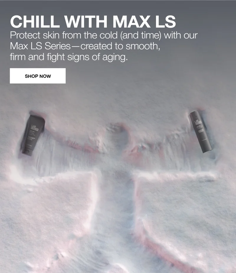 CHILL WITH MAX LS. Protect skin from the cold (and time) with our Max LS Series—created to smooth, firm and fight signs of aging. SHOP NOW.