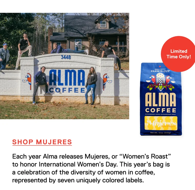 Limited Time Only! Each year Alma releases Mujeres, or “Women’s Roast” to honor International Women’s Day. This year’s bag is a celebration of the diversity of women in coffee, represented by seven uniquely colored labels. Shop Mujeres.