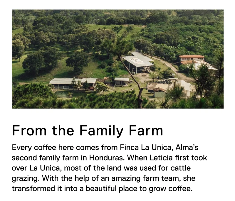 From the Family Farm. Every coffee here comes from Finca La Unica, Alma’s second family farm in Honduras. When Leticia first took over La Unica, most of the land was used for cattle grazing. With the help of an amazing farm team, she transformed it into a beautiful place to grow coffee.