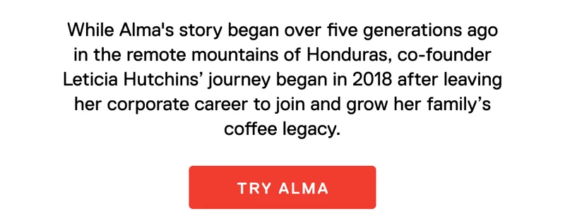 While Alma's story began over five generations ago in the remote mountains of Honduras, co-founder Leticia Hutchins’ journey began in 2018 after leaving her corporate career to join and grow her family’s coffee legacy. Try Alma