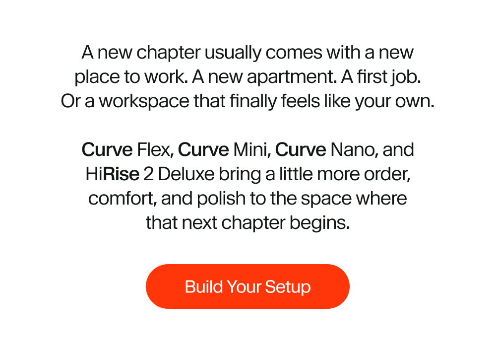 A new chapter usually comes with a new place to work. A new apartment. A first job. Or a workspace that finally feels like your own.  Curve Flex, Curve Mini, Curve Nano, and HiRise 2 Deluxe bring a little more order, comfort, and polish to the space where that next chapter begins.