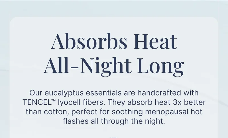 Absorbs Heat All-Night Long • Our eucalyptus essentials are handcrafted with TENCEL lyocell fibers. They absorb heat 3x better than cotton, perfect for soothing menopausal hot flashes all through the night.