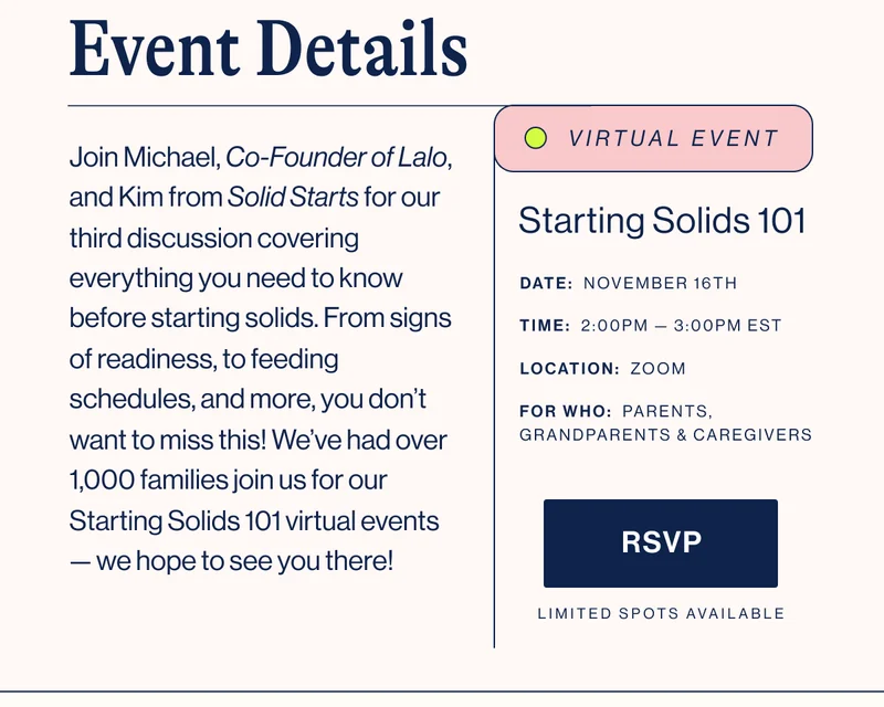 Event Details. Join Michael, Co-Founder of Lalo, and Kim from Solid Starts for our third discussion covering everything you need to know before starting solids. From signs of readiness, to feeding schedules, and more, you don’t want to miss this! We’ve had over 1,000 families join us for our Starting Solids 101 virtual events — we hope to see you there! DATE:  November 16th. TIME:  2:00PM —&nbsp;3:00PM EST. LOCATION:  ZOOM. FOR WHO:  parents, grandparents & caregivers. RSVP