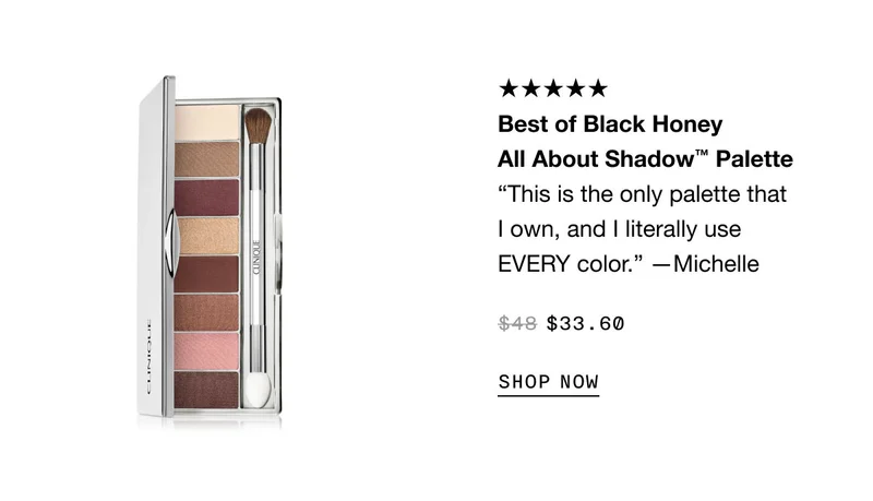 Best of Black Honey All About Shadow™ Palette “This is the only palette that I own, and I literally use EVERY color.” —Michell $33.60 SHOP NOW