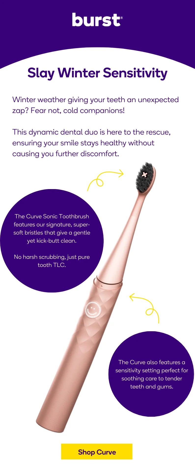 Designed with sensitivity in mind, the Curve features our super soft bristles and a sensitivity setting to soothe and care for tender teeth and gums.