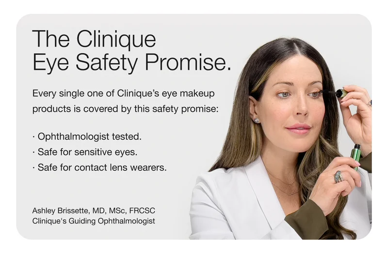 The Clinique Eye Safety Promise. | Every single one of Clinique's eye makeup products is covered by this safety promise: Ophthalmologist tested. Safe for sensitive eyes. Safe for contact lens wearers. | Ashley Brissette, MD, MSc, FRCSC Clinique's Guiding Ophthalmologist