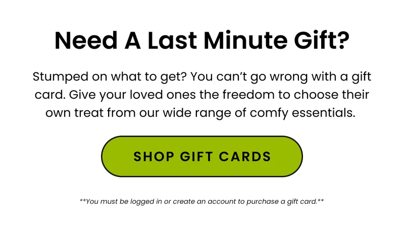 Body: Stumped on what to get? Need a last minute gift? You can’t go wrong with a gift card. Give your loved ones the freedom to choose their own treat from our wide range of comfy essentials. CTA: Shop Gift Cards