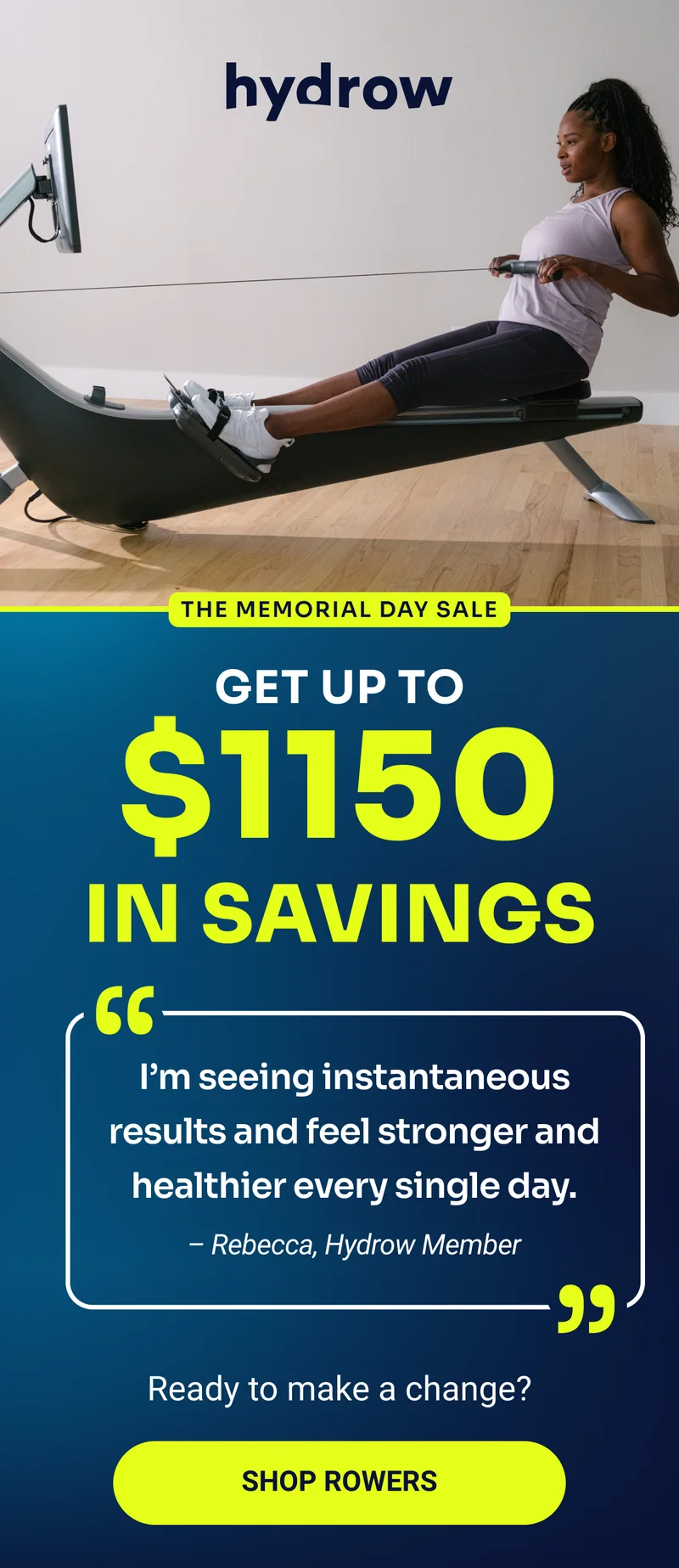 hydrow The Memorial Day Sale Get up to $1150 in savings ''I'm seeing instantaneous results and feel stronger and healthier every single day.'' - Rebecca, Hydrow Member Ready to make a change? Shop Rowers hydrow The Memorial Day Sale Get up to $1150 in savings ''I'm seeing instantaneous results and feel stronger and healthier every single day.'' - Rebecca, Hydrow Member Ready to make a change? Shop Rowers