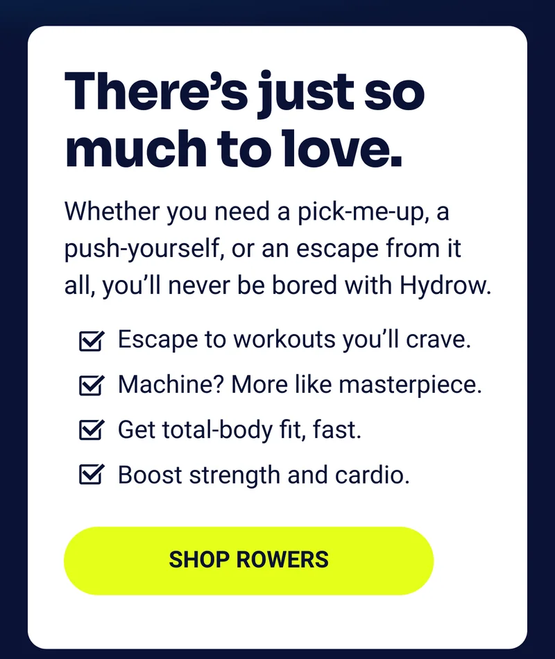 There's just so much to love. Whether you need a pick-me-up, a push-yourself, or an escape from it all, you'll never be bored with Hydrow. Escape to workouts you'll crave. Machine? More like masterpiece. Get total-body fit, fast. Boost strength and cardio. Shop rowers There's just so much to love. Whether you need a pick-me-up, a push-yourself, or an escape from it all, you'll never be bored with Hydrow. Escape to workouts you'll crave. Machine? More like masterpiece. Get total-body fit, fast. Boost strength and cardio. Shop rowers