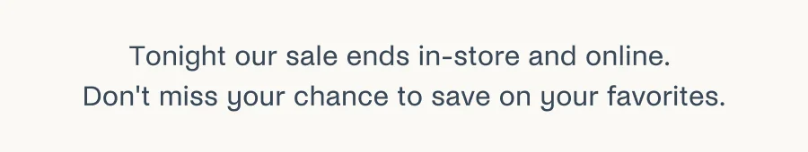 Tonight our sale ends in-store and online. Don't miss your chance to save on your favorites.