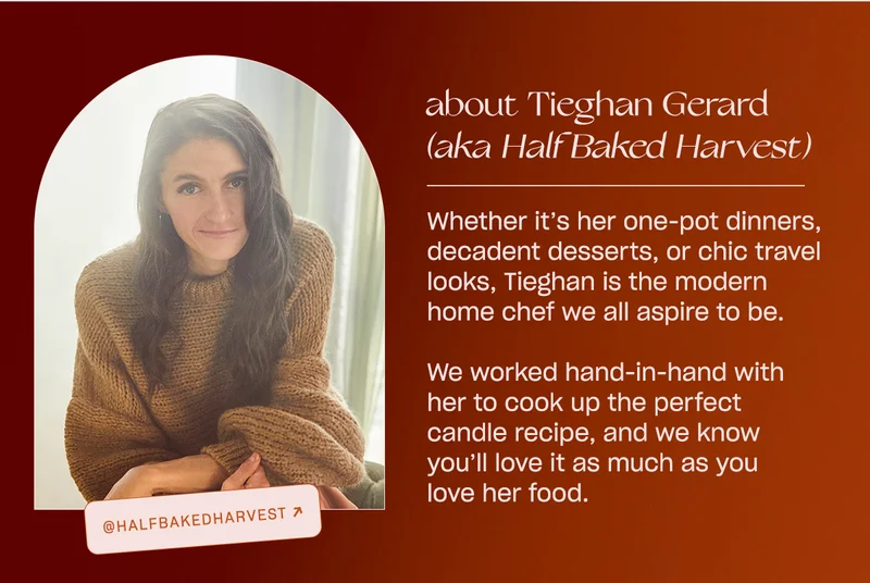 Whether it’s her one-pot dinners, decadent desserts, or chic travel looks, Tieghan is the modern home chef we all aspire to be.   We worked hand-in-hand with her to cook up the perfect candle recipe, and we know you’ll love it as much as you love her food.