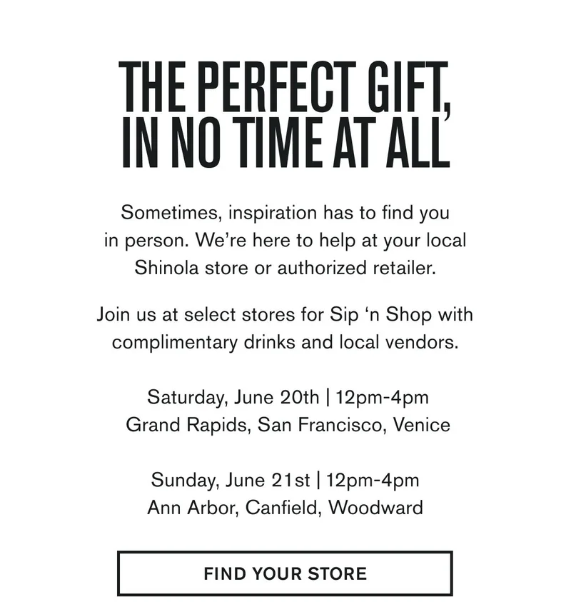 THE PERFECT GIFT, IN NO TIME AT ALL | Sometimes, inspiration has to find you in person. We’re here to help at your local Shinola store or authorized retailer.  Join us at select stores for Sip ‘n Shop with complimentary drinks and local vendors.  Saturday, June 20th | 12pm-4pm Grand Rapids, San Francisco, Venice &nbsp; Sunday, June 21st | 12pm-4pm Ann Arbor, Canfield, Woodward | FIND YOUR STORE
