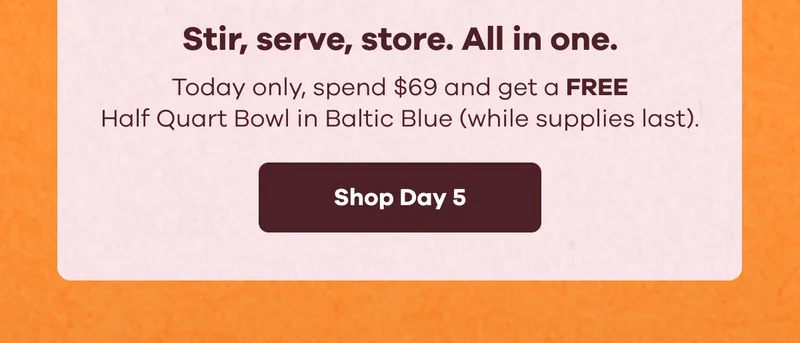 Stir, serve, store. All in one. Today only, spend $69 and get a FREE Half Quart Bowl in Baltic Blue (while supplies last). | Shop Day 5