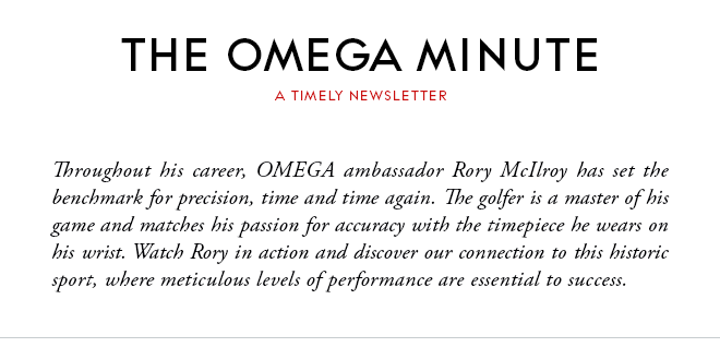 THE OMEGA MINUTE - A TIMELY NEWSLETTER - Throughout his career, OMEGA ambassador Rory McIlroy has set the benchmark for precision, time and time again. The golfer is a master of his game and matches his passion for accuracy with the timepiece he wears on his wrist. Watch Rory in action and discover our connection to this historic sport, where meticulous levels of performance are essential to success.