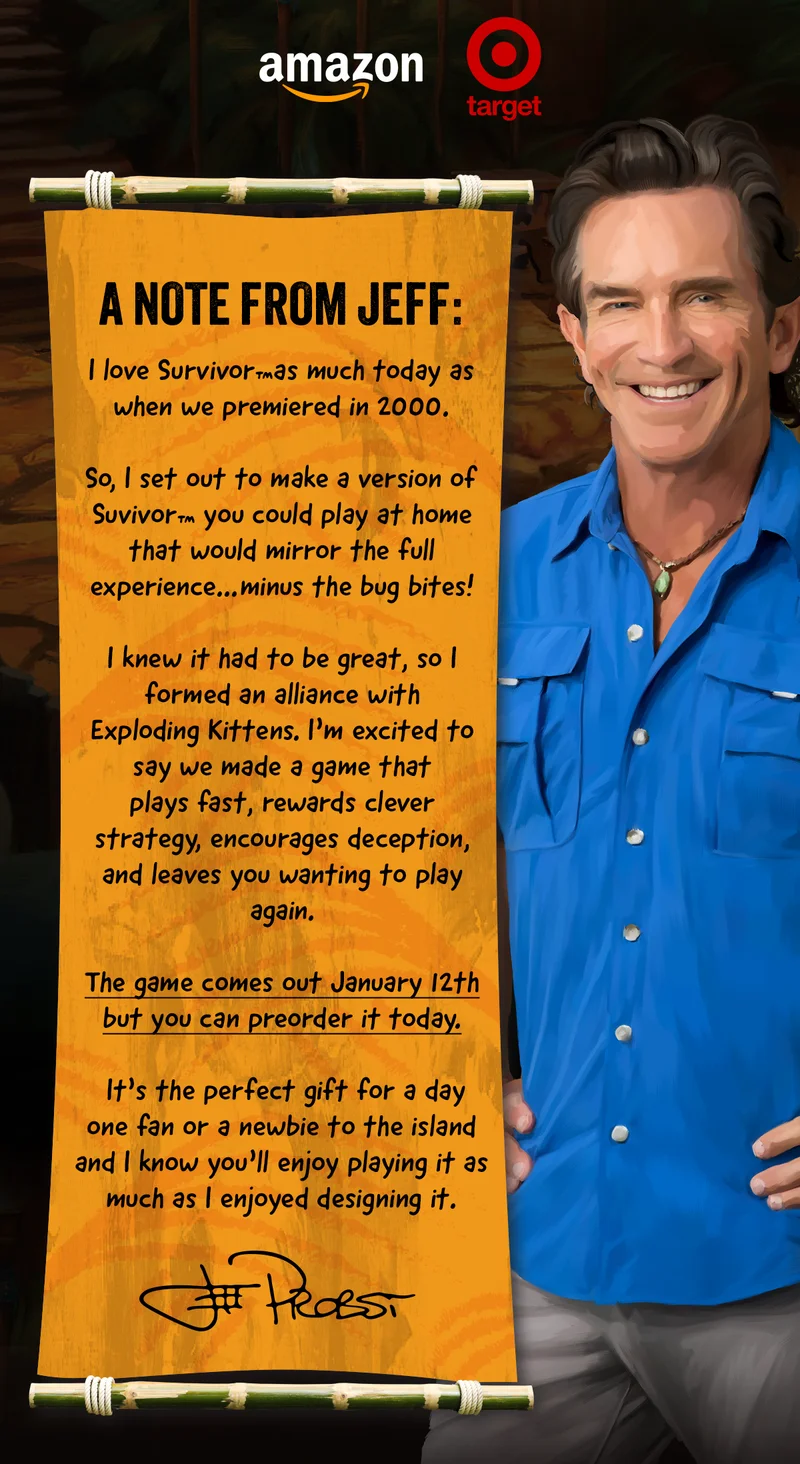 A NOTE FROM JEFF: I love Survivor™as much today as when we premiered in 2000. So, I set out to make a version of Suvivor™ you could play at home that would mirror the full experience…minus the bug bites!  I knew it had to be great so I formed an alliance with Exploding Kittens. I’m excited to say we made a game that plays fast, rewards clever strategy, encourages deception, and leaves you wanting to play again.