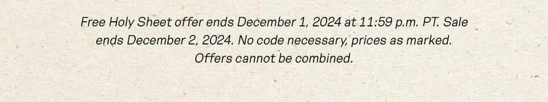 Free Holy Sheet offer ends December 1, 2024 at 11:59 p.m. PT. Sale ends December 2, 2024. No code necessary, prices as marked. Offers cannot be combined.